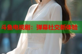 斗鱼电视剧：弹幕社交新体验