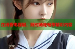 在线看电视剧，随时随地畅享精彩内容