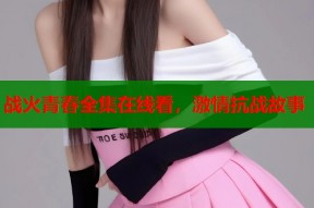 战火青春全集在线看，激情抗战故事