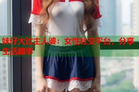 妹仔大过主人婆：女性社交平台，分享生活趣事