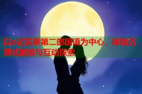 以o记实录第二部国语为中心，体验沉浸式剧情与互动探索