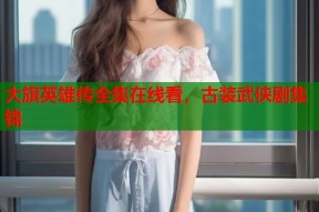 大旗英雄传全集在线看，古装武侠剧集锦