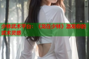少林武术平台：《龙在少林》激发你的武术灵感
