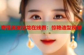 奇怪美发沙龙在线看：惊艳造型视频