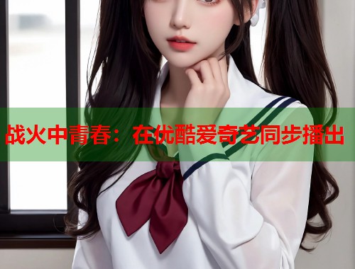 战火中青春：在优酷爱奇艺同步播出  第2张