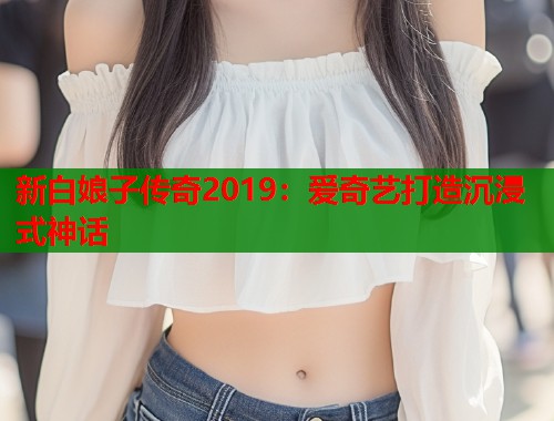 新白娘子传奇2019：爱奇艺打造沉浸式神话  第1张